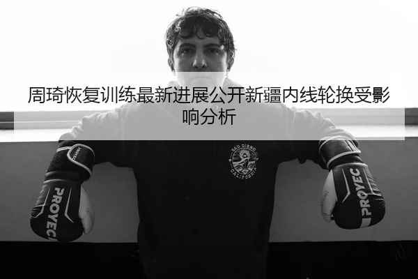 周琦恢复训练最新进展公开新疆内线轮换受影响分析