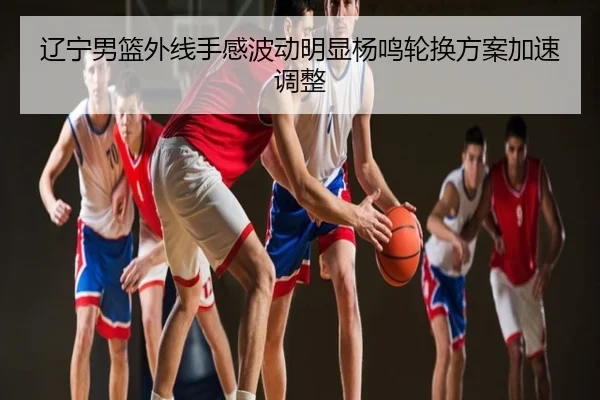 辽宁男篮外线手感波动明显杨鸣轮换方案加速调整