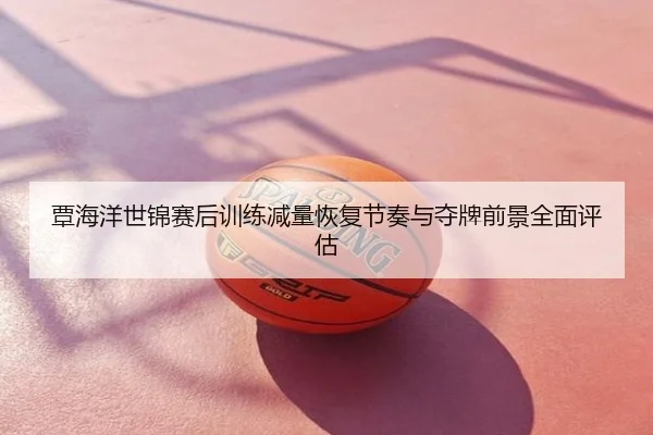 覃海洋世锦赛后训练减量恢复节奏与夺牌前景全面评估