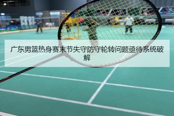 广东男篮热身赛末节失守防守轮转问题亟待系统破解