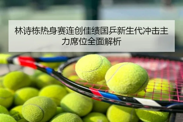 林诗栋热身赛连创佳绩国乒新生代冲击主力席位全面解析